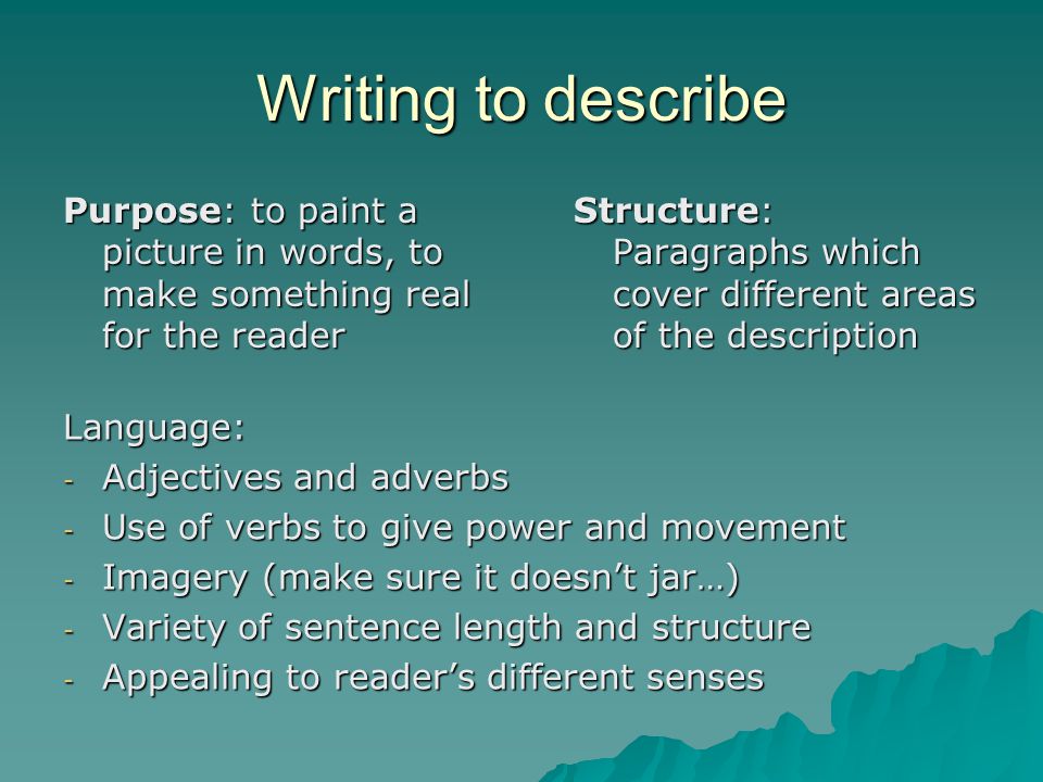 Writing to describe Purpose: to paint a picture in words, to make something real for the reader Structure: Paragraphs which cover different areas of the description Language: - Adjectives and adverbs - Use of verbs to give power and movement - Imagery (make sure it doesn’t jar…) - Variety of sentence length and structure - Appealing to reader’s different senses