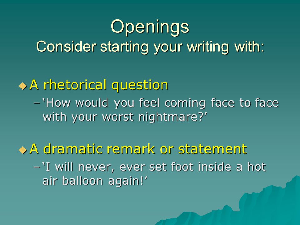 Openings Consider starting your writing with:  A rhetorical question –‘How would you feel coming face to face with your worst nightmare ’  A dramatic remark or statement –‘I will never, ever set foot inside a hot air balloon again!’