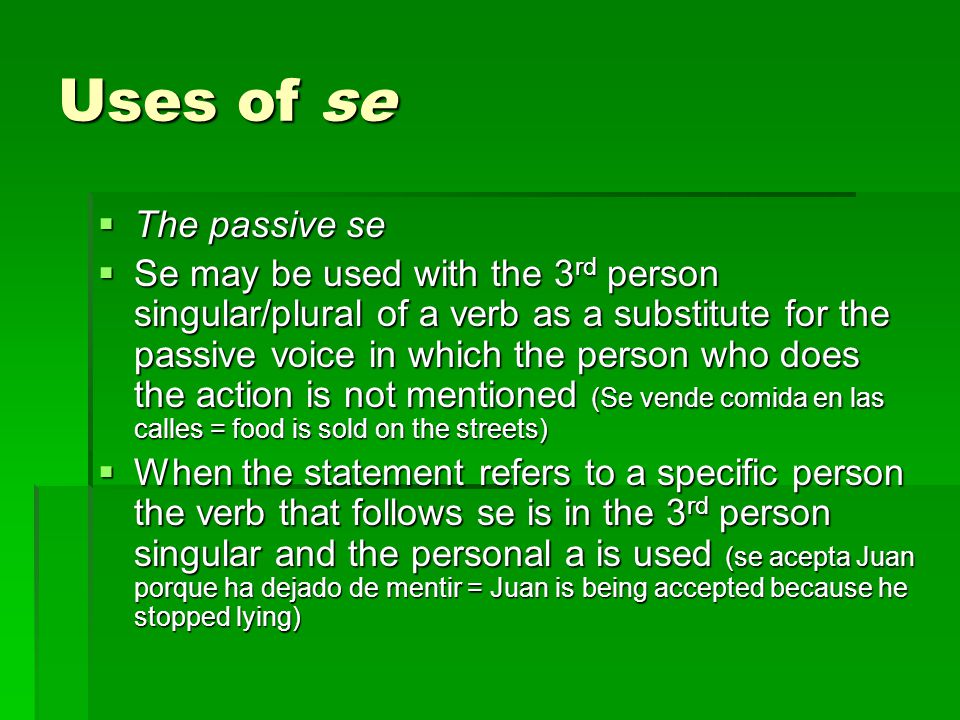 Uses of se  The passive se  Se may be used with the 3 rd person singular/plural of a verb as a substitute for the passive voice in which the person who does the action is not mentioned (Se vende comida en las calles = food is sold on the streets)  When the statement refers to a specific person the verb that follows se is in the 3 rd person singular and the personal a is used (se acepta Juan porque ha dejado de mentir = Juan is being accepted because he stopped lying)