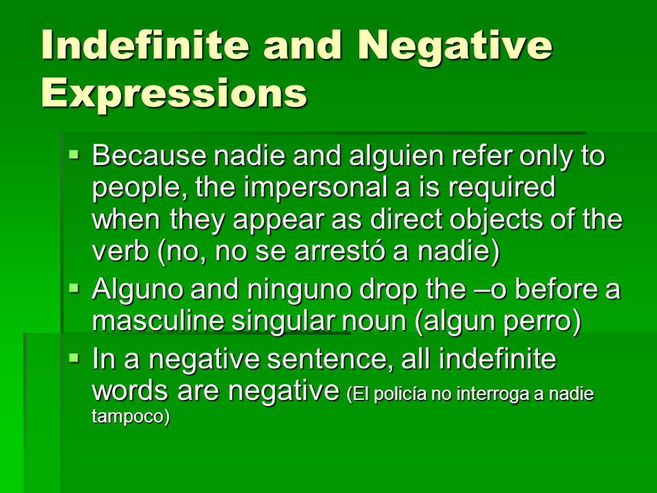 Indefinite and Negative Expressions  Because nadie and alguien refer only to people, the impersonal a is required when they appear as direct objects of the verb (no, no se arrestó a nadie)  Alguno and ninguno drop the –o before a masculine singular noun (algun perro)  In a negative sentence, all indefinite words are negative (El policía no interroga a nadie tampoco)