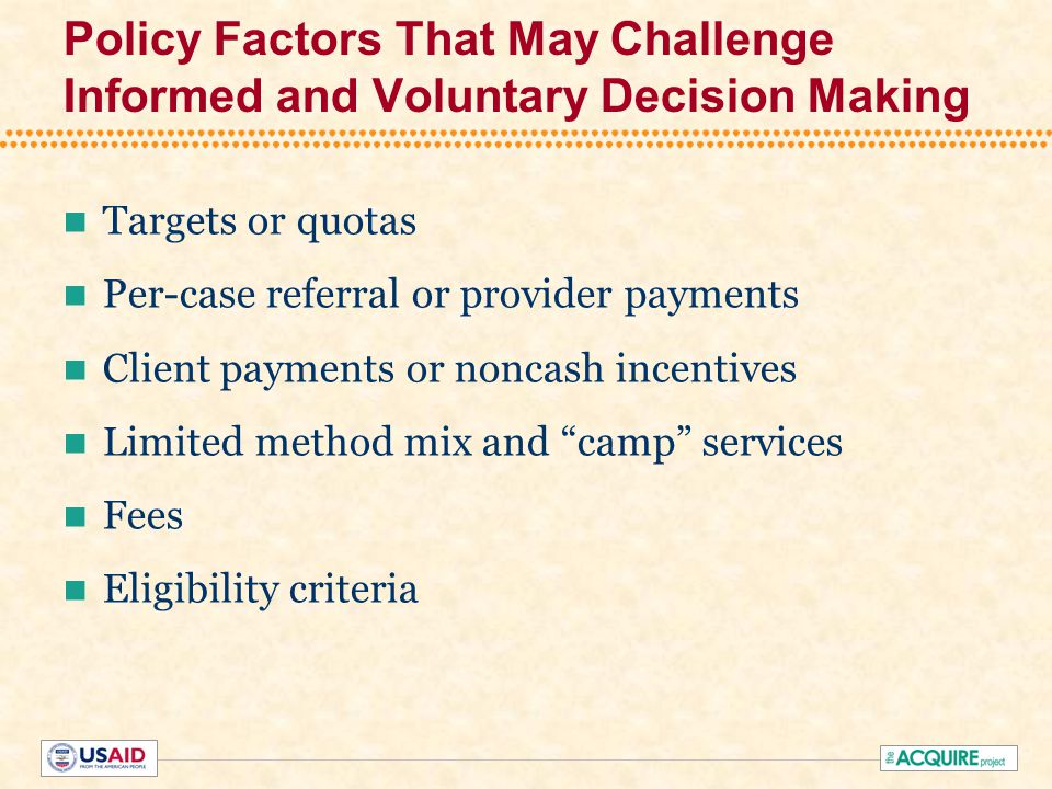 Policy Factors That May Challenge Informed and Voluntary Decision Making Targets or quotas Per-case referral or provider payments Client payments or noncash incentives Limited method mix and camp services Fees Eligibility criteria