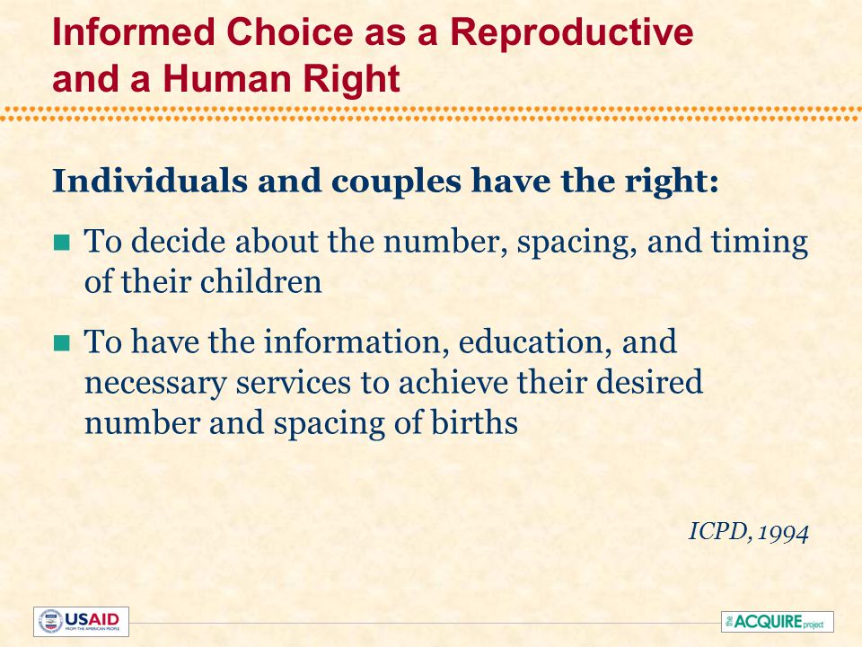 Informed Choice as a Reproductive and a Human Right Individuals and couples have the right: To decide about the number, spacing, and timing of their children To have the information, education, and necessary services to achieve their desired number and spacing of births ICPD, 1994
