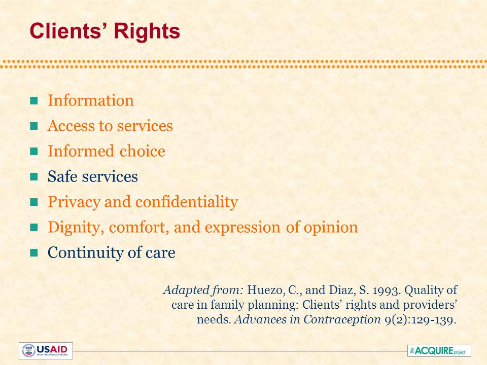 Clients’ Rights Information Access to services Informed choice Safe services Privacy and confidentiality Dignity, comfort, and expression of opinion Continuity of care Adapted from: Huezo, C., and Diaz, S.