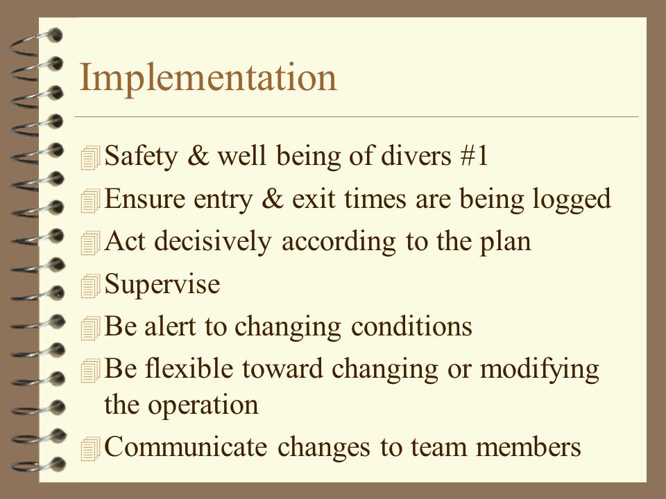 Implementation 4 Safety & well being of divers #1 4 Ensure entry & exit times are being logged 4 Act decisively according to the plan 4 Supervise 4 Be alert to changing conditions 4 Be flexible toward changing or modifying the operation 4 Communicate changes to team members