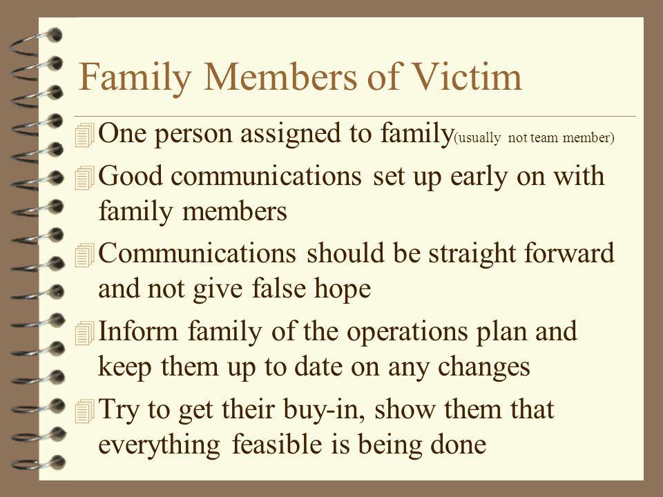 Family Members of Victim 4 One person assigned to family (usually not team member) 4 Good communications set up early on with family members 4 Communications should be straight forward and not give false hope 4 Inform family of the operations plan and keep them up to date on any changes 4 Try to get their buy-in, show them that everything feasible is being done