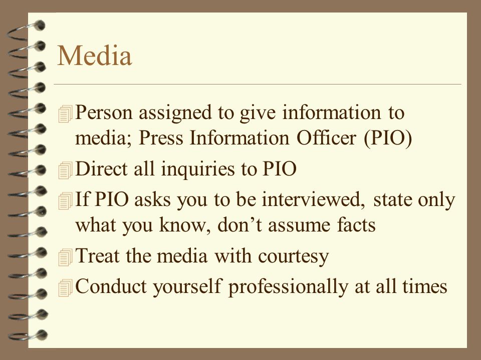 Media 4 Person assigned to give information to media; Press Information Officer (PIO) 4 Direct all inquiries to PIO 4 If PIO asks you to be interviewed, state only what you know, don’t assume facts 4 Treat the media with courtesy 4 Conduct yourself professionally at all times