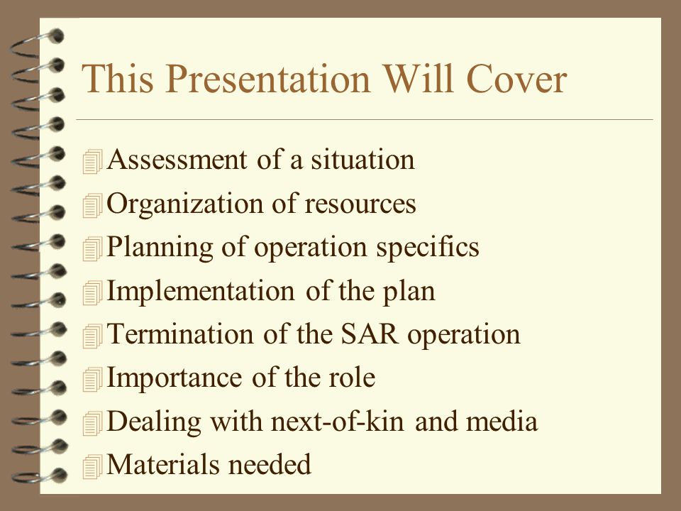 This Presentation Will Cover 4 Assessment of a situation 4 Organization of resources 4 Planning of operation specifics 4 Implementation of the plan 4 Termination of the SAR operation 4 Importance of the role 4 Dealing with next-of-kin and media 4 Materials needed