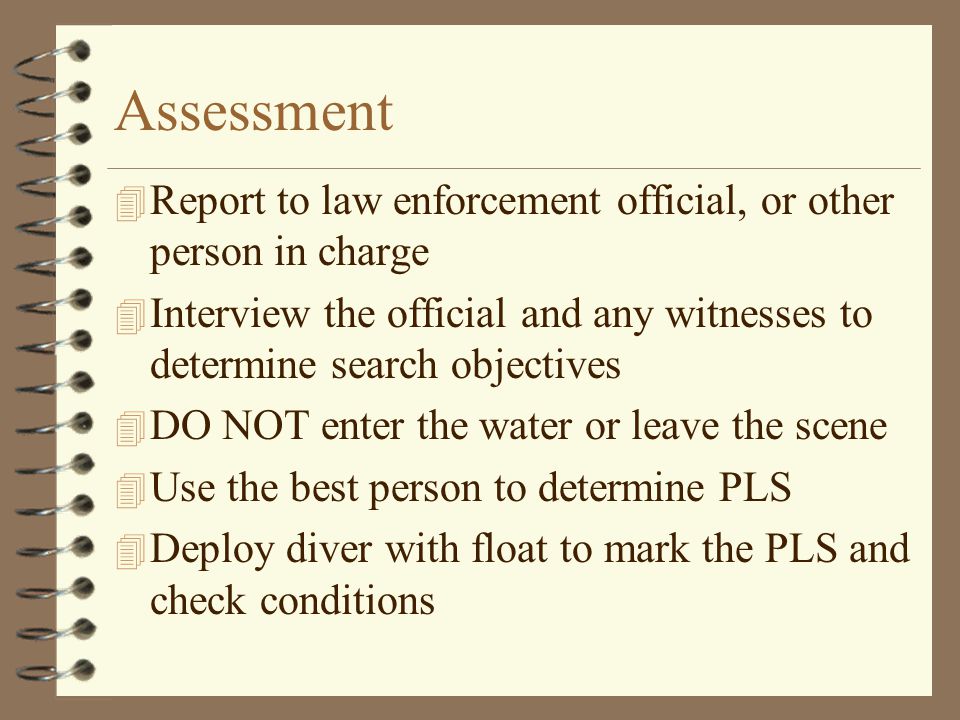 Assessment 4 Report to law enforcement official, or other person in charge 4 Interview the official and any witnesses to determine search objectives 4 DO NOT enter the water or leave the scene 4 Use the best person to determine PLS 4 Deploy diver with float to mark the PLS and check conditions