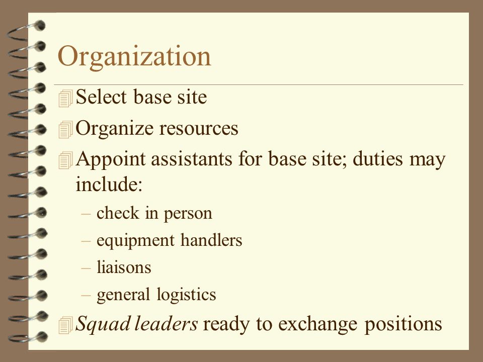 Organization 4 Select base site 4 Organize resources 4 Appoint assistants for base site; duties may include: –check in person –equipment handlers –liaisons –general logistics 4 Squad leaders ready to exchange positions