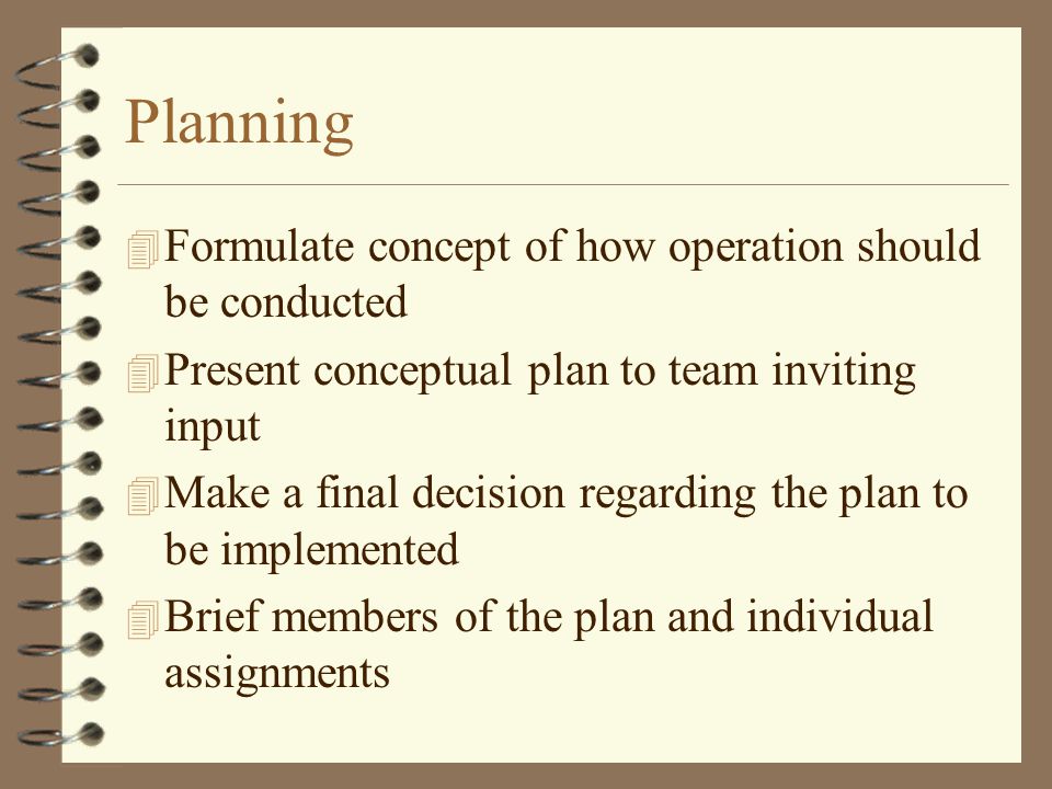 Planning 4 Formulate concept of how operation should be conducted 4 Present conceptual plan to team inviting input 4 Make a final decision regarding the plan to be implemented 4 Brief members of the plan and individual assignments