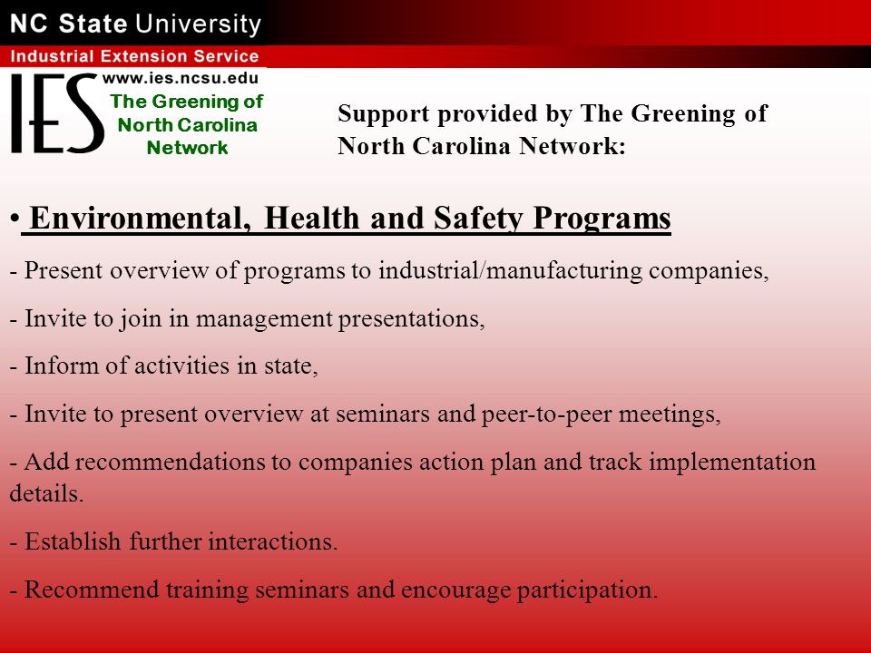 The Greening of North Carolina Network Environmental, Health and Safety Programs - Present overview of programs to industrial/manufacturing companies, - Invite to join in management presentations, - Inform of activities in state, - Invite to present overview at seminars and peer-to-peer meetings, - Add recommendations to companies action plan and track implementation details.