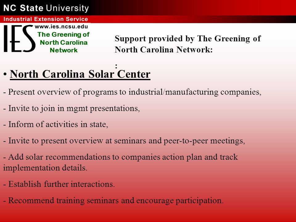 The Greening of North Carolina Network North Carolina Solar Center - Present overview of programs to industrial/manufacturing companies, - Invite to join in mgmt presentations, - Inform of activities in state, - Invite to present overview at seminars and peer-to-peer meetings, - Add solar recommendations to companies action plan and track implementation details.