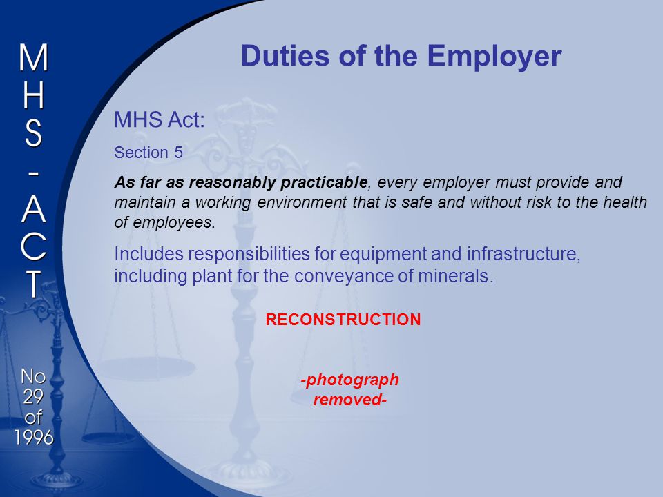 Duties of the Employer MHS Act: Section 5 As far as reasonably practicable, every employer must provide and maintain a working environment that is safe and without risk to the health of employees.