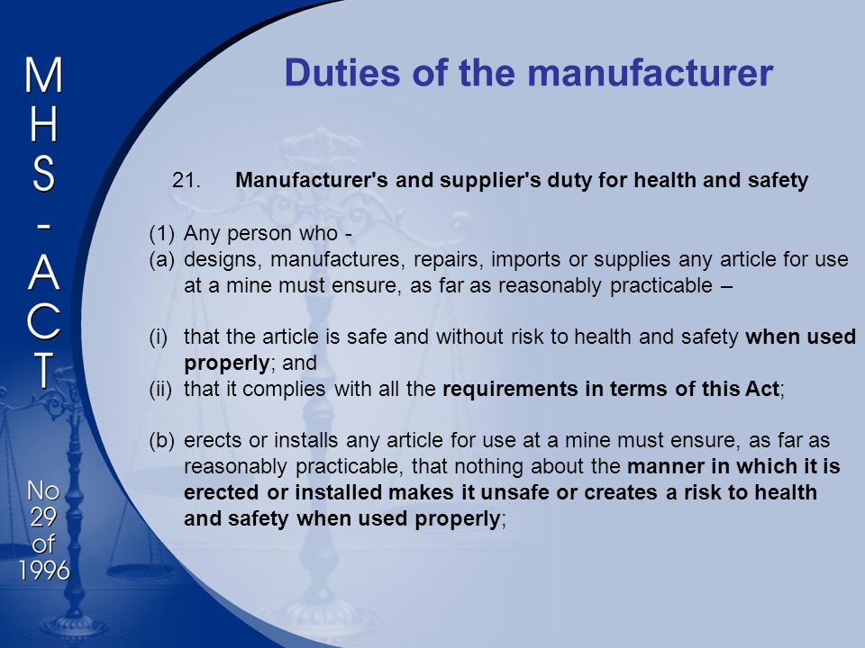 Duties of the manufacturer 21.Manufacturer s and supplier s duty for health and safety (1)Any person who - (a)designs, manufactures, repairs, imports or supplies any article for use at a mine must ensure, as far as reasonably practicable – (i)that the article is safe and without risk to health and safety when used properly; and (ii)that it complies with all the requirements in terms of this Act; (b)erects or installs any article for use at a mine must ensure, as far as reasonably practicable, that nothing about the manner in which it is erected or installed makes it unsafe or creates a risk to health and safety when used properly;