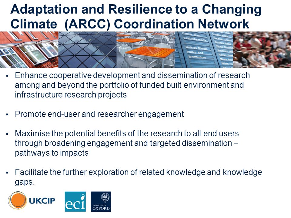 © UKCIP Adaptation and Resilience to a Changing Climate (ARCC) Coordination Network  Enhance cooperative development and dissemination of research among and beyond the portfolio of funded built environment and infrastructure research projects  Promote end-user and researcher engagement  Maximise the potential benefits of the research to all end users through broadening engagement and targeted dissemination – pathways to impacts  Facilitate the further exploration of related knowledge and knowledge gaps.