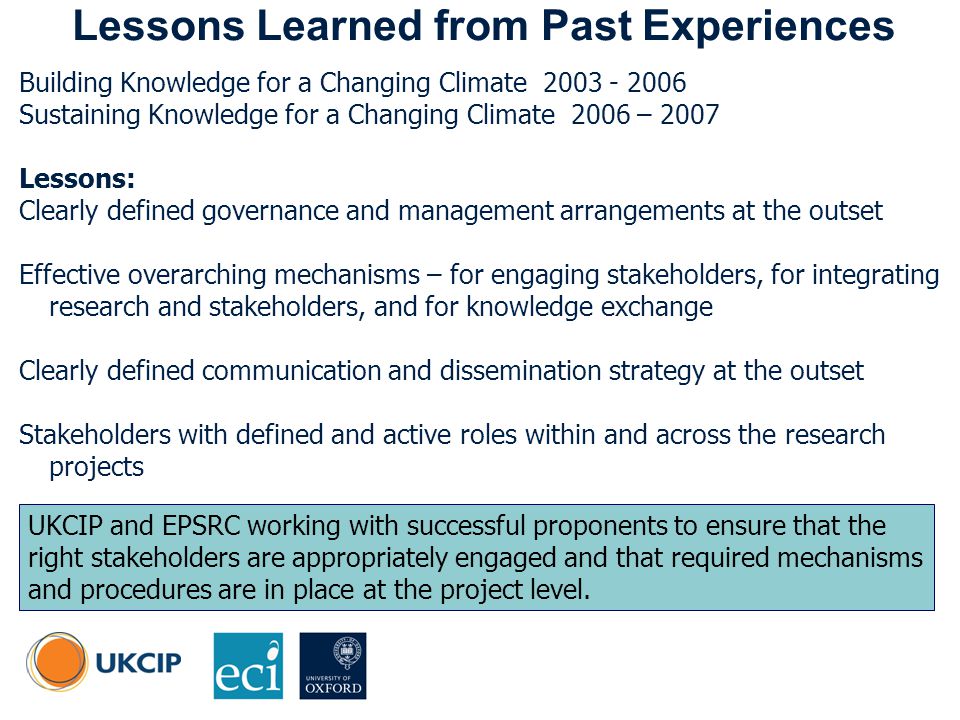 © UKCIP Lessons Learned from Past Experiences Building Knowledge for a Changing Climate Sustaining Knowledge for a Changing Climate 2006 – 2007 Lessons: Clearly defined governance and management arrangements at the outset Effective overarching mechanisms – for engaging stakeholders, for integrating research and stakeholders, and for knowledge exchange Clearly defined communication and dissemination strategy at the outset Stakeholders with defined and active roles within and across the research projects UKCIP and EPSRC working with successful proponents to ensure that the right stakeholders are appropriately engaged and that required mechanisms and procedures are in place at the project level.