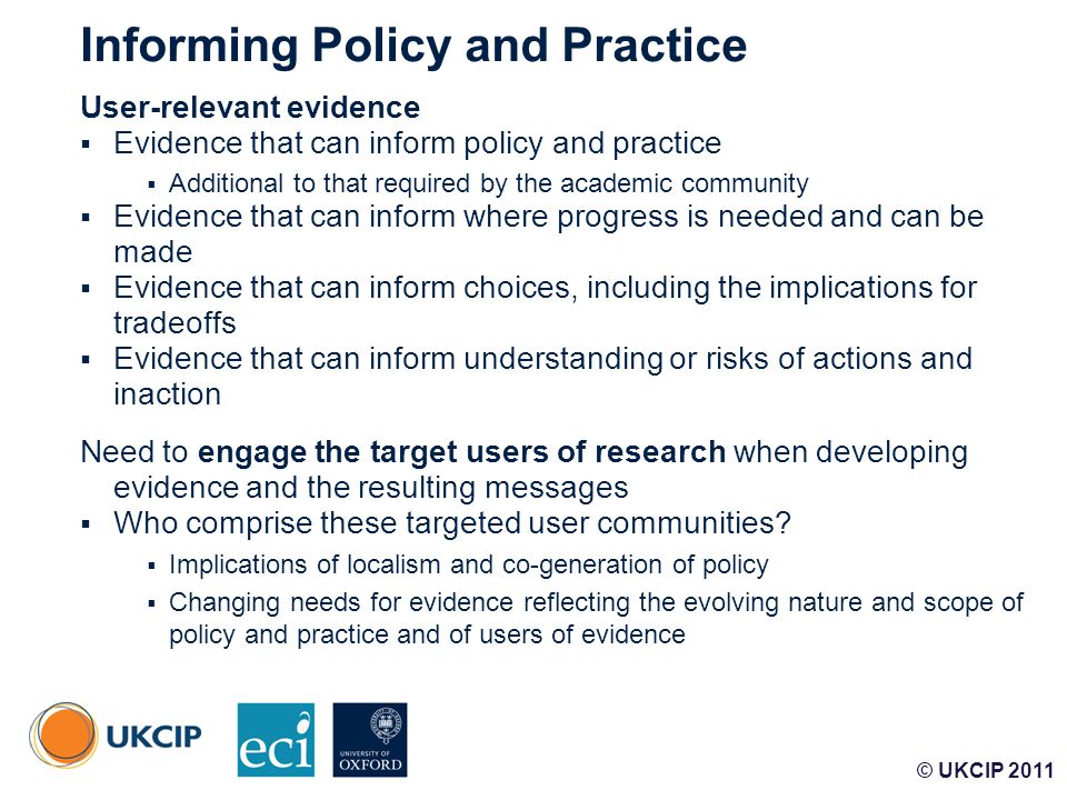 © UKCIP Informing Policy and Practice User-relevant evidence  Evidence that can inform policy and practice  Additional to that required by the academic community  Evidence that can inform where progress is needed and can be made  Evidence that can inform choices, including the implications for tradeoffs  Evidence that can inform understanding or risks of actions and inaction Need to engage the target users of research when developing evidence and the resulting messages  Who comprise these targeted user communities.