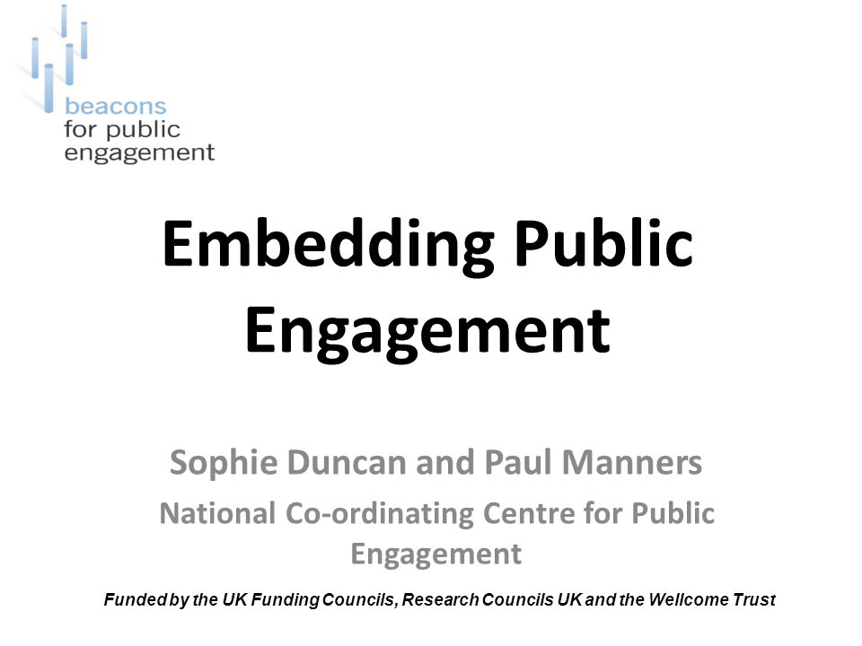 Embedding Public Engagement Sophie Duncan and Paul Manners National Co-ordinating Centre for Public Engagement Funded by the UK Funding Councils, Research Councils UK and the Wellcome Trust