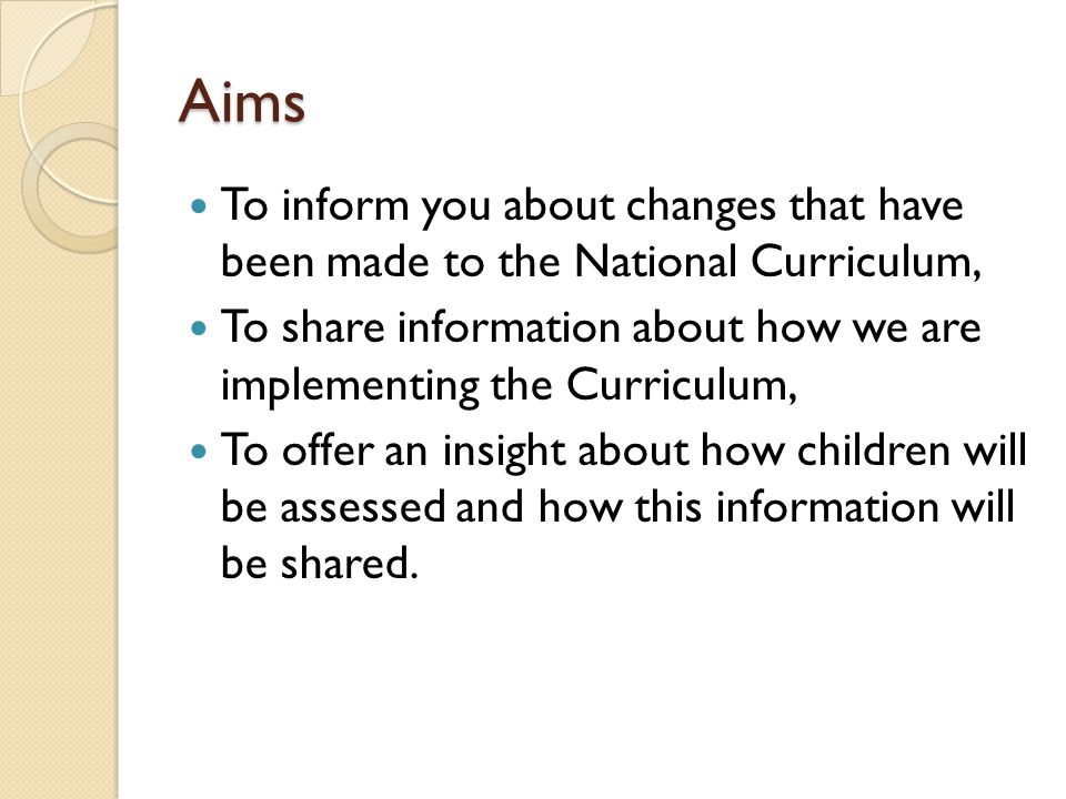 Aims To inform you about changes that have been made to the National Curriculum, To share information about how we are implementing the Curriculum, To offer an insight about how children will be assessed and how this information will be shared.