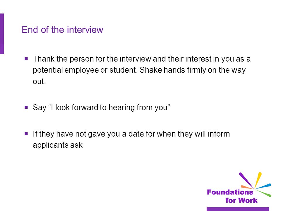 End of the interview  Thank the person for the interview and their interest in you as a potential employee or student.