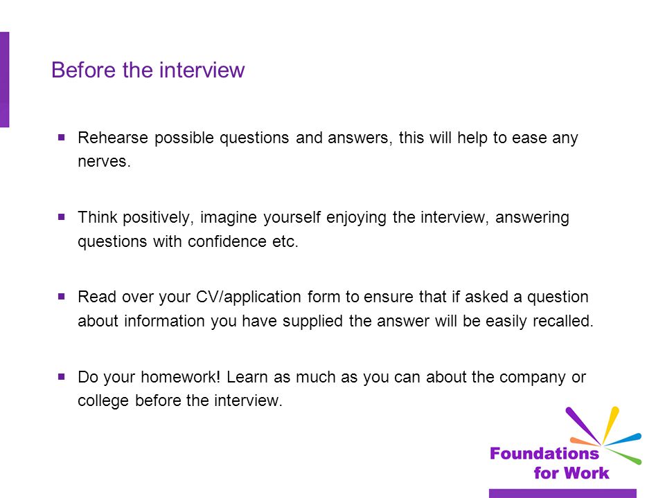 Before the interview  Rehearse possible questions and answers, this will help to ease any nerves.