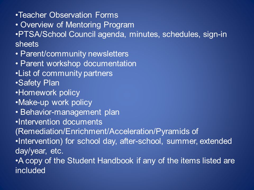 Teacher Observation Forms Overview of Mentoring Program PTSA/School Council agenda, minutes, schedules, sign-in sheets Parent/community newsletters Parent workshop documentation List of community partners Safety Plan Homework policy Make-up work policy Behavior-management plan Intervention documents (Remediation/Enrichment/Acceleration/Pyramids of Intervention) for school day, after-school, summer, extended day/year, etc.