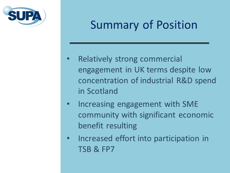 Summary of Position Relatively strong commercial engagement in UK terms despite low concentration of industrial R&D spend in Scotland Increasing engagement with SME community with significant economic benefit resulting Increased effort into participation in TSB & FP7