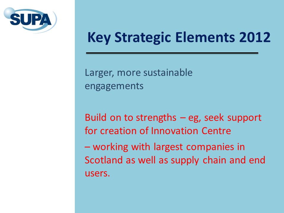 Key Strategic Elements 2012 Larger, more sustainable engagements Build on to strengths – eg, seek support for creation of Innovation Centre – working with largest companies in Scotland as well as supply chain and end users.