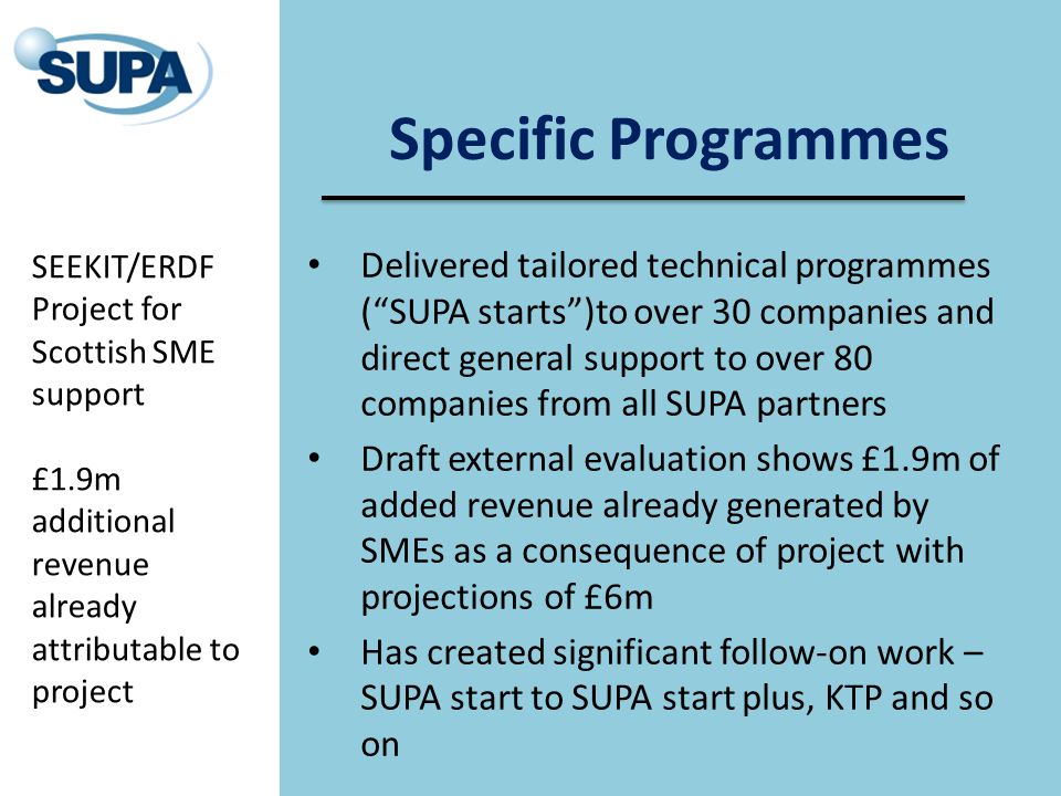 Specific Programmes Delivered tailored technical programmes ( SUPA starts )to over 30 companies and direct general support to over 80 companies from all SUPA partners Draft external evaluation shows £1.9m of added revenue already generated by SMEs as a consequence of project with projections of £6m Has created significant follow-on work – SUPA start to SUPA start plus, KTP and so on SEEKIT/ERDF Project for Scottish SME support £1.9m additional revenue already attributable to project