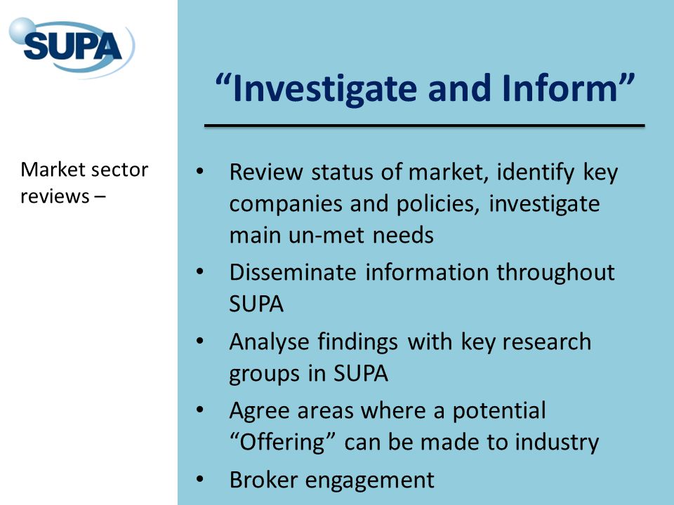 Investigate and Inform Review status of market, identify key companies and policies, investigate main un-met needs Disseminate information throughout SUPA Analyse findings with key research groups in SUPA Agree areas where a potential Offering can be made to industry Broker engagement Market sector reviews –