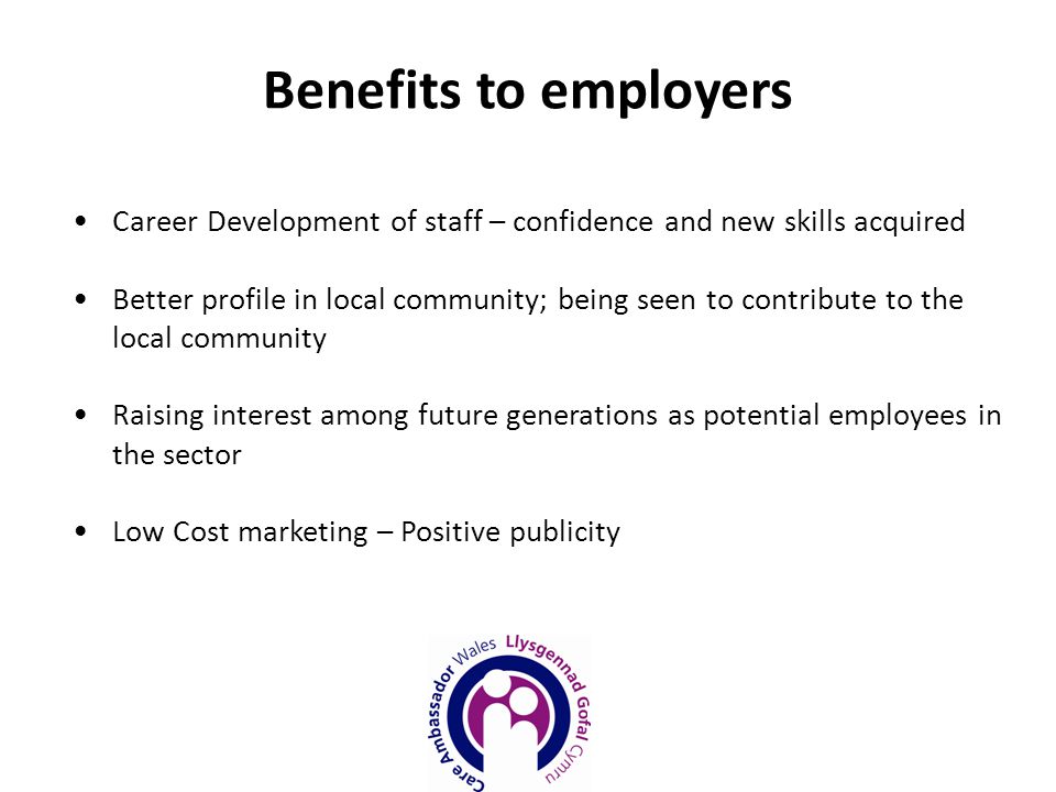 Career Development of staff – confidence and new skills acquired Better profile in local community; being seen to contribute to the local community Raising interest among future generations as potential employees in the sector Low Cost marketing – Positive publicity Benefits to employers