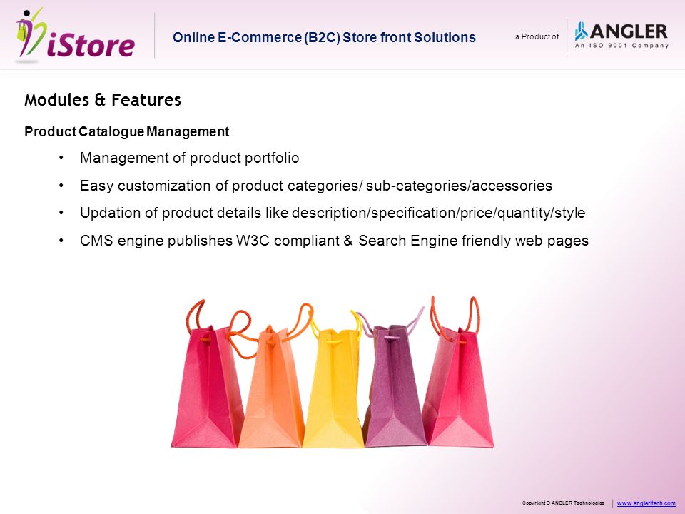 Modules & Features Product Catalogue Management Management of product portfolio Easy customization of product categories/ sub-categories/accessories Updation of product details like description/specification/price/quantity/style CMS engine publishes W3C compliant & Search Engine friendly web pages Online E-Commerce (B2C) Store front Solutions a Product of Copyright © ANGLER Technologies