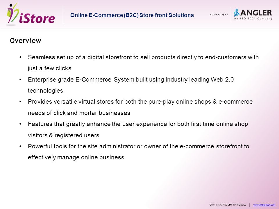 Overview Seamless set up of a digital storefront to sell products directly to end-customers with just a few clicks Enterprise grade E-Commerce System built using industry leading Web 2.0 technologies Provides versatile virtual stores for both the pure-play online shops & e-commerce needs of click and mortar businesses Features that greatly enhance the user experience for both first time online shop visitors & registered users Powerful tools for the site administrator or owner of the e-commerce storefront to effectively manage online business Online E-Commerce (B2C) Store front Solutions a Product of Copyright © ANGLER Technologieswww.angleritech.com