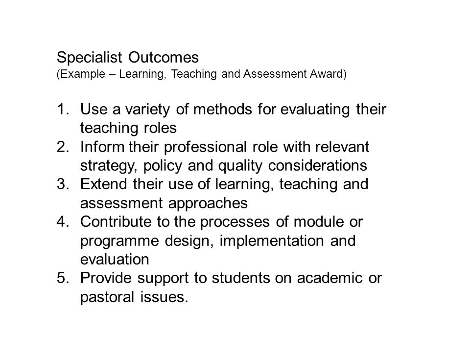 Specialist Outcomes (Example – Learning, Teaching and Assessment Award) 1.Use a variety of methods for evaluating their teaching roles 2.Inform their professional role with relevant strategy, policy and quality considerations 3.Extend their use of learning, teaching and assessment approaches 4.Contribute to the processes of module or programme design, implementation and evaluation 5.Provide support to students on academic or pastoral issues.