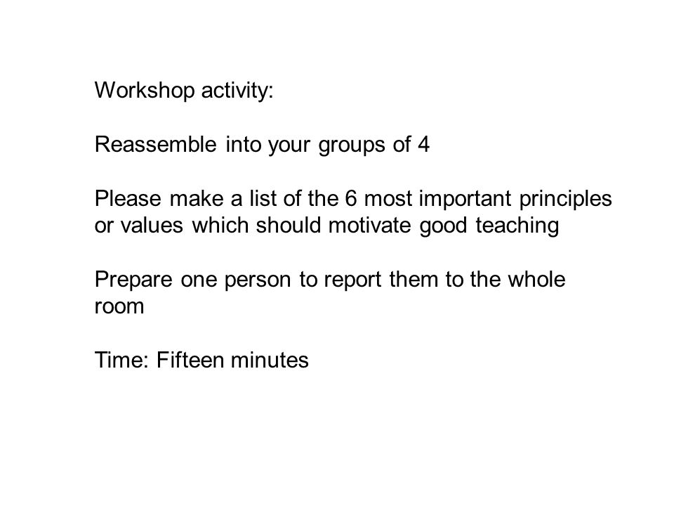 Workshop activity: Reassemble into your groups of 4 Please make a list of the 6 most important principles or values which should motivate good teaching Prepare one person to report them to the whole room Time: Fifteen minutes