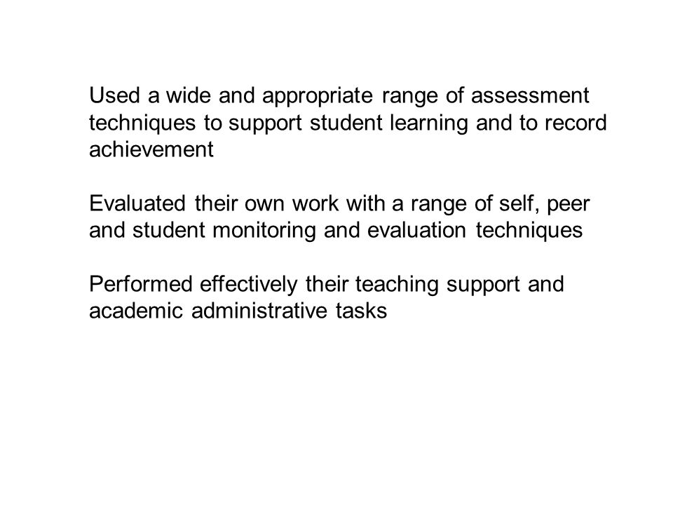 Used a wide and appropriate range of assessment techniques to support student learning and to record achievement Evaluated their own work with a range of self, peer and student monitoring and evaluation techniques Performed effectively their teaching support and academic administrative tasks