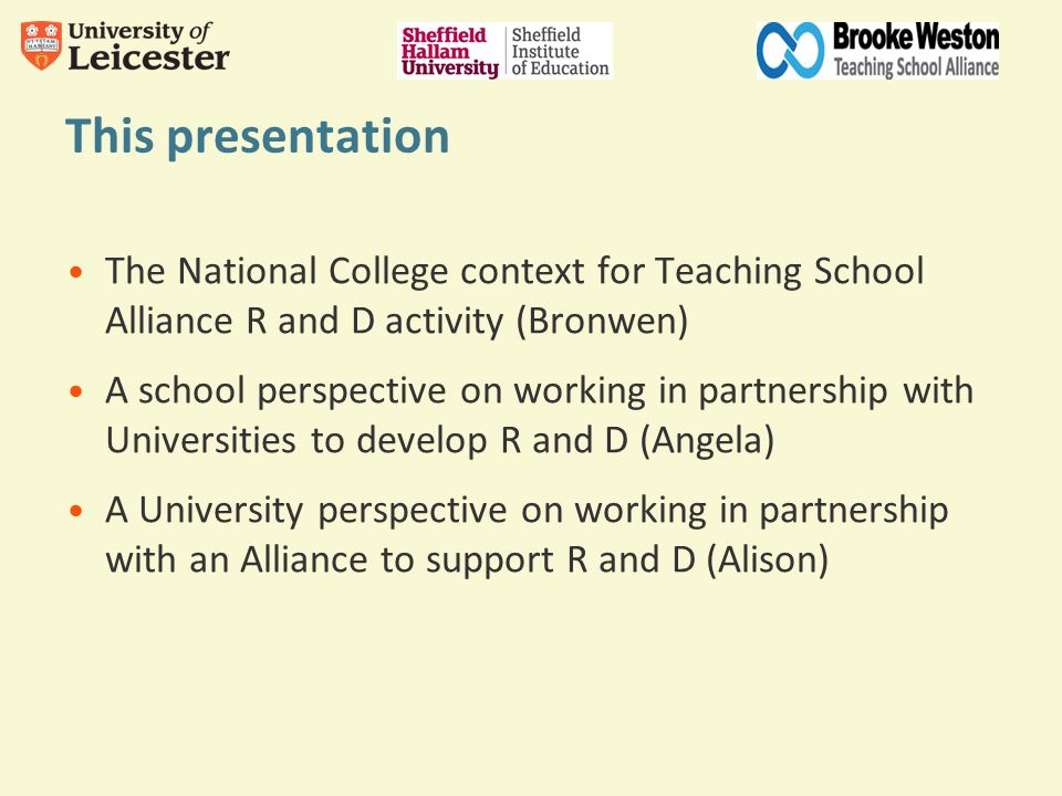 This presentation The National College context for Teaching School Alliance R and D activity (Bronwen) A school perspective on working in partnership with Universities to develop R and D (Angela) A University perspective on working in partnership with an Alliance to support R and D (Alison)