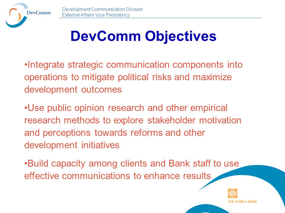 Development Communication Division External Affairs Vice Presidency DevComm Objectives Integrate strategic communication components into operations to mitigate political risks and maximize development outcomes Use public opinion research and other empirical research methods to explore stakeholder motivation and perceptions towards reforms and other development initiatives Build capacity among clients and Bank staff to use effective communications to enhance results