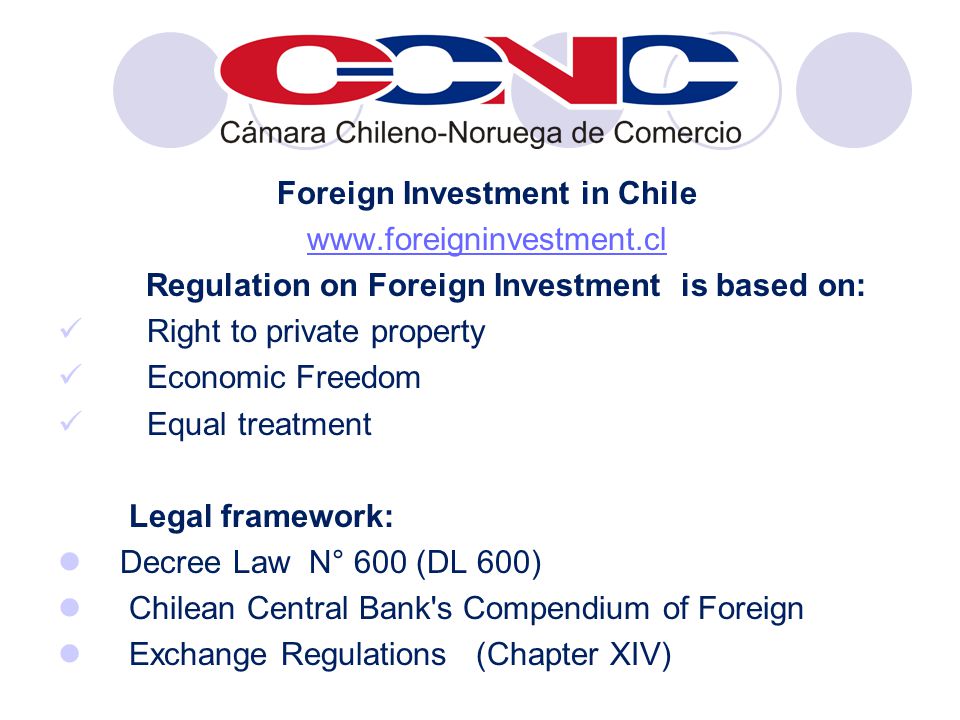 Foreign Investment in Chile   Regulation on Foreign Investment is based on: Right to private property Economic Freedom Equal treatment Legal framework: Decree Law N° 600 (DL 600) Chilean Central Bank s Compendium of Foreign Exchange Regulations (Chapter XIV)