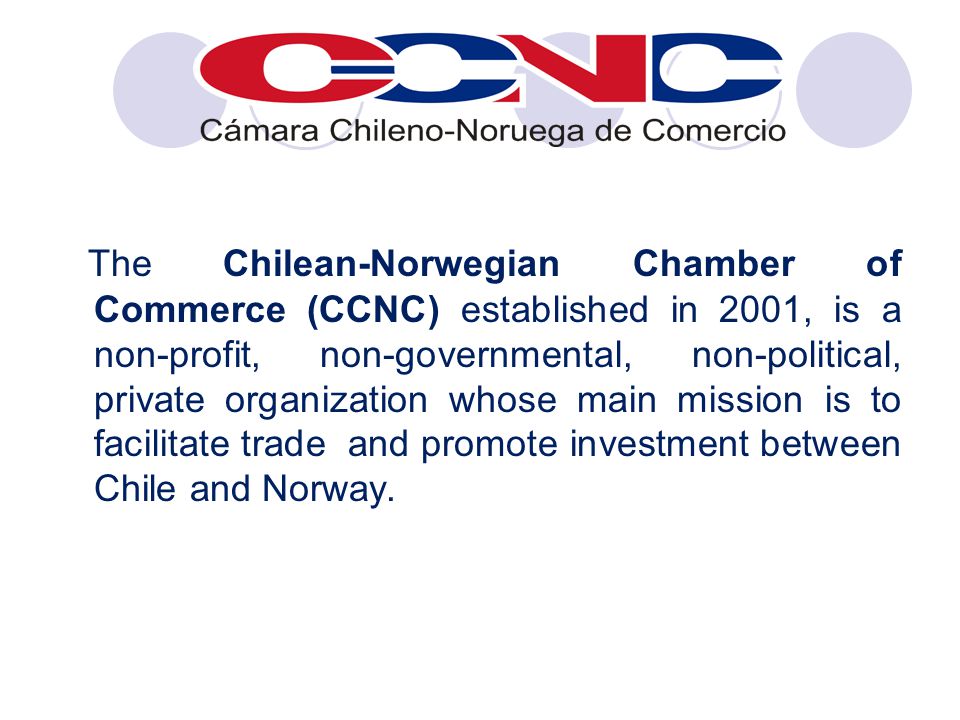 The Chilean-Norwegian Chamber of Commerce (CCNC) established in 2001, is a non-profit, non-governmental, non-political, private organization whose main mission is to facilitate trade and promote investment between Chile and Norway.
