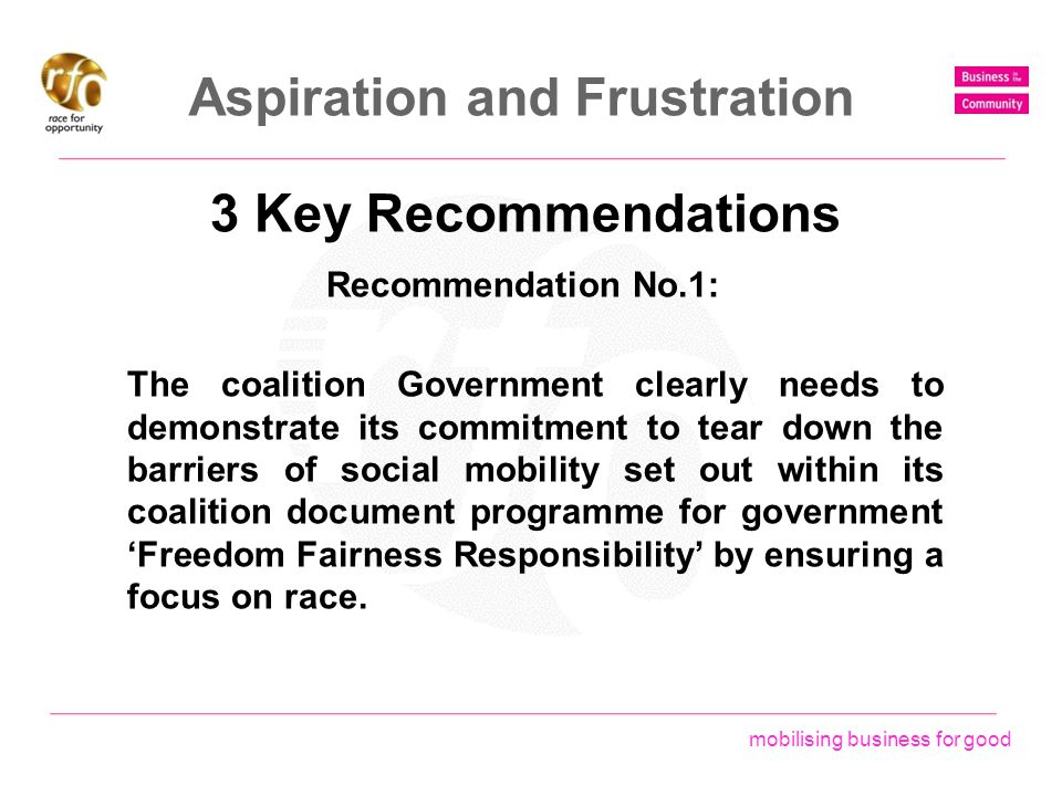mobilising business for good Aspiration and Frustration 3 Key Recommendations The coalition Government clearly needs to demonstrate its commitment to tear down the barriers of social mobility set out within its coalition document programme for government ‘Freedom Fairness Responsibility’ by ensuring a focus on race.