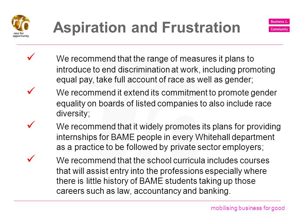 mobilising business for good Aspiration and Frustration We recommend that the range of measures it plans to introduce to end discrimination at work, including promoting equal pay, take full account of race as well as gender; We recommend it extend its commitment to promote gender equality on boards of listed companies to also include race diversity; We recommend that it widely promotes its plans for providing internships for BAME people in every Whitehall department as a practice to be followed by private sector employers; We recommend that the school curricula includes courses that will assist entry into the professions especially where there is little history of BAME students taking up those careers such as law, accountancy and banking.