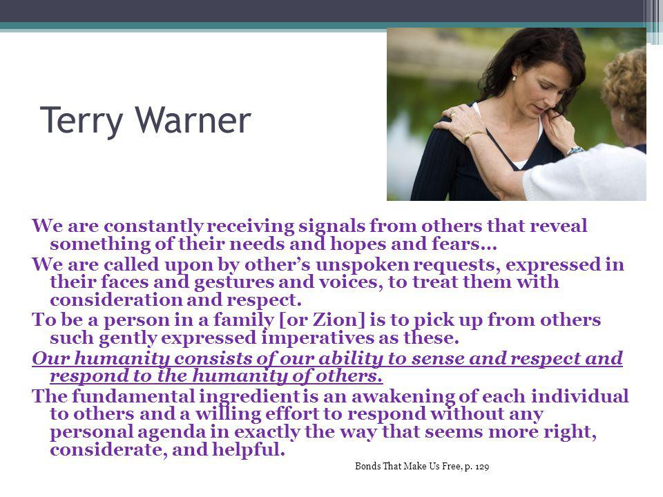Terry Warner We are constantly receiving signals from others that reveal something of their needs and hopes and fears… We are called upon by other’s unspoken requests, expressed in their faces and gestures and voices, to treat them with consideration and respect.