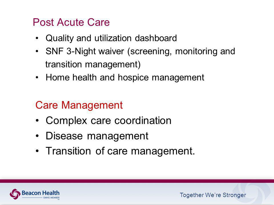 Together We’re Stronger Post Acute Care Quality and utilization dashboard SNF 3-Night waiver (screening, monitoring and transition management) Home health and hospice management Care Management Complex care coordination Disease management Transition of care management.