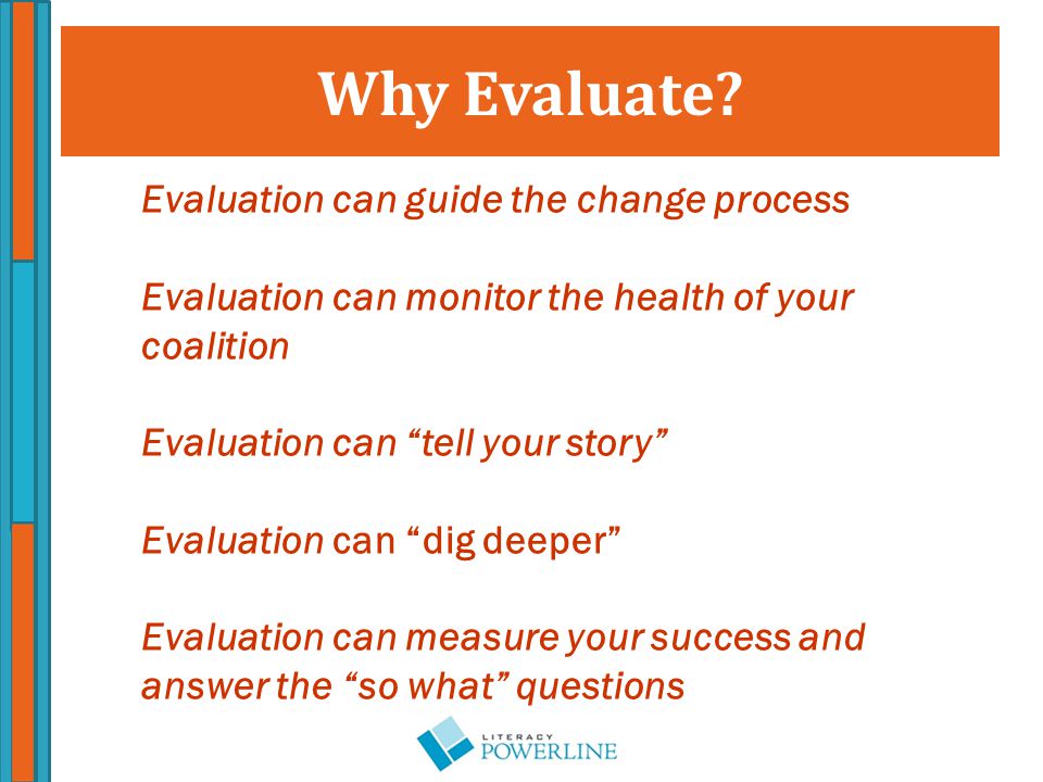 Evaluation can guide the change process Evaluation can monitor the health of your coalition Evaluation can tell your story Evaluation can dig deeper Evaluation can measure your success and answer the so what questions Why Evaluate