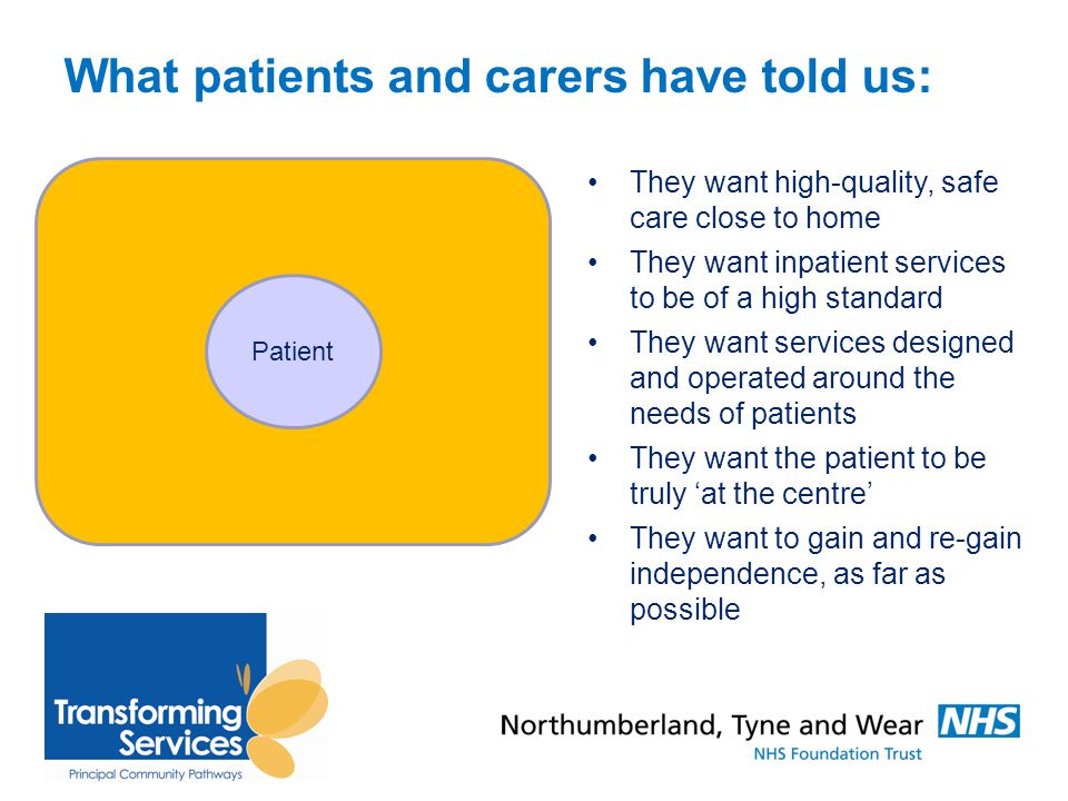 What patients and carers have told us: They want high-quality, safe care close to home They want inpatient services to be of a high standard They want services designed and operated around the needs of patients They want the patient to be truly ‘at the centre’ They want to gain and re-gain independence, as far as possible Patient