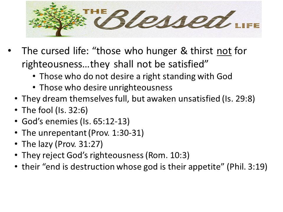 The cursed life: those who hunger & thirst not for righteousness…they shall not be satisfied Those who do not desire a right standing with God Those who desire unrighteousness They dream themselves full, but awaken unsatisfied (Is.