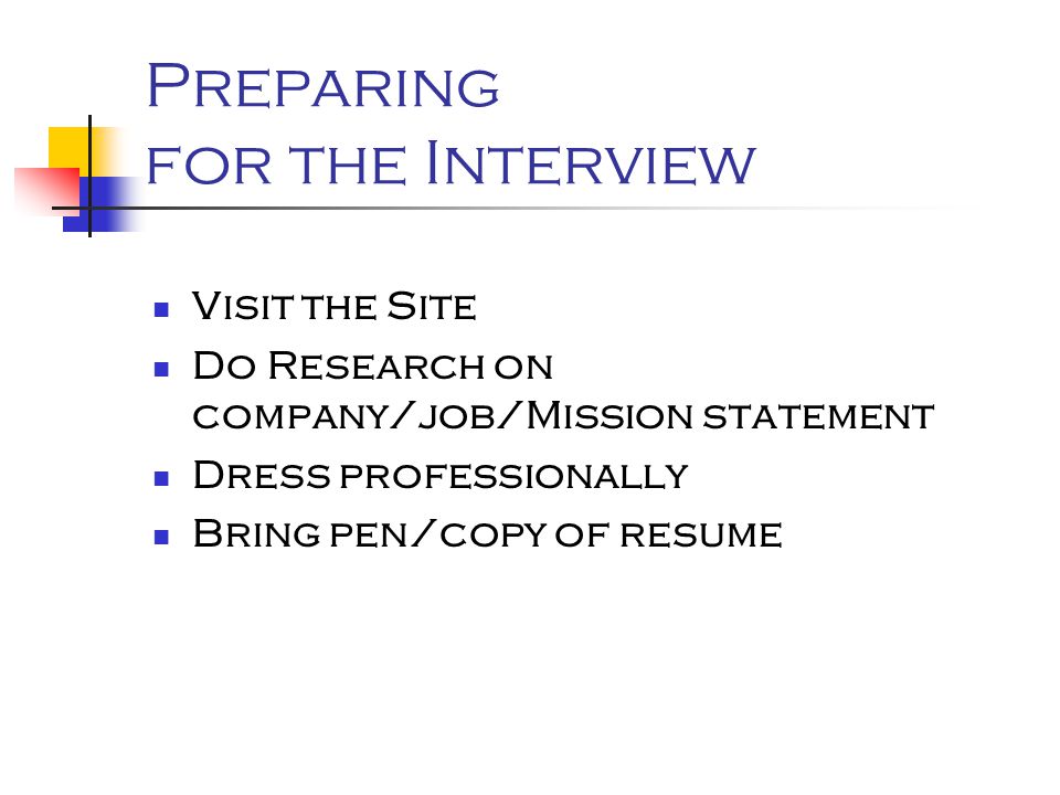 Preparing for the Interview Visit the Site Do Research on company/job/Mission statement Dress professionally Bring pen/copy of resume
