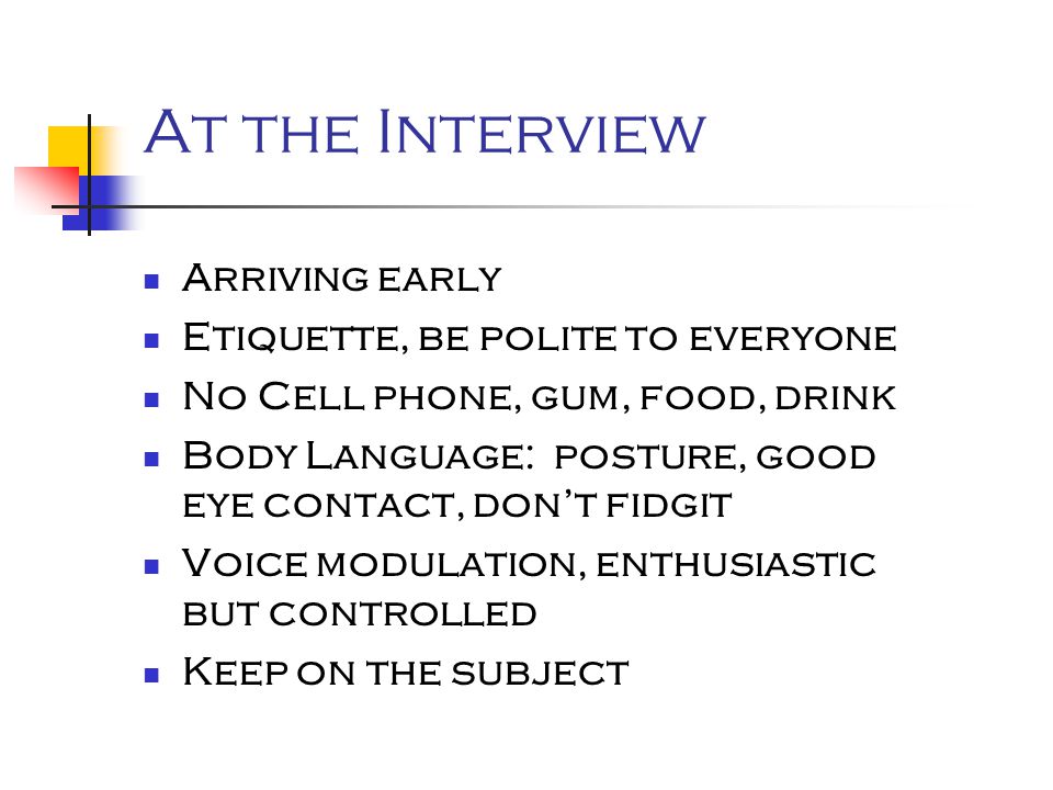 At the Interview Arriving early Etiquette, be polite to everyone No Cell phone, gum, food, drink Body Language: posture, good eye contact, don’t fidgit Voice modulation, enthusiastic but controlled Keep on the subject