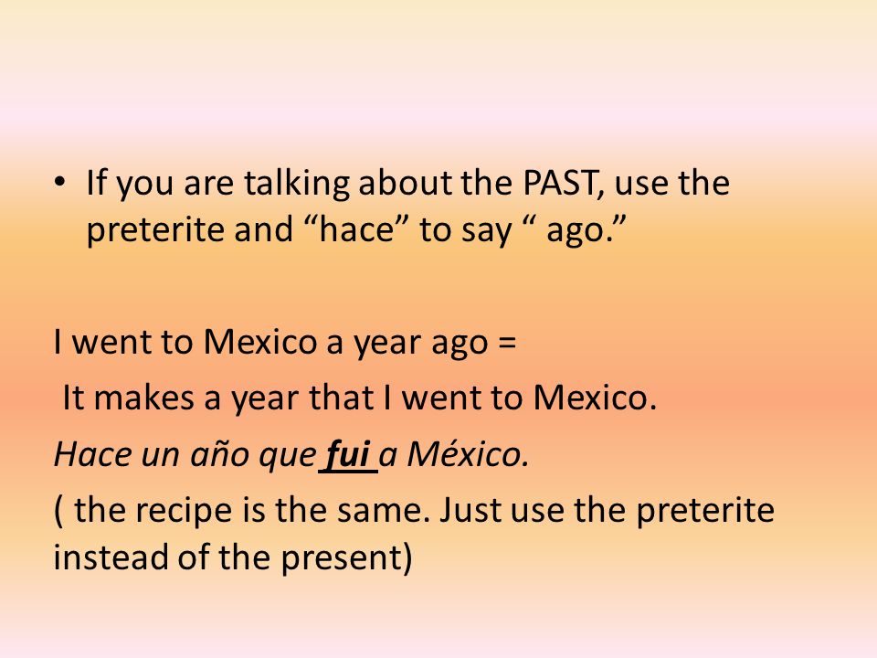 If you are talking about the PAST, use the preterite and hace to say ago. I went to Mexico a year ago = It makes a year that I went to Mexico.